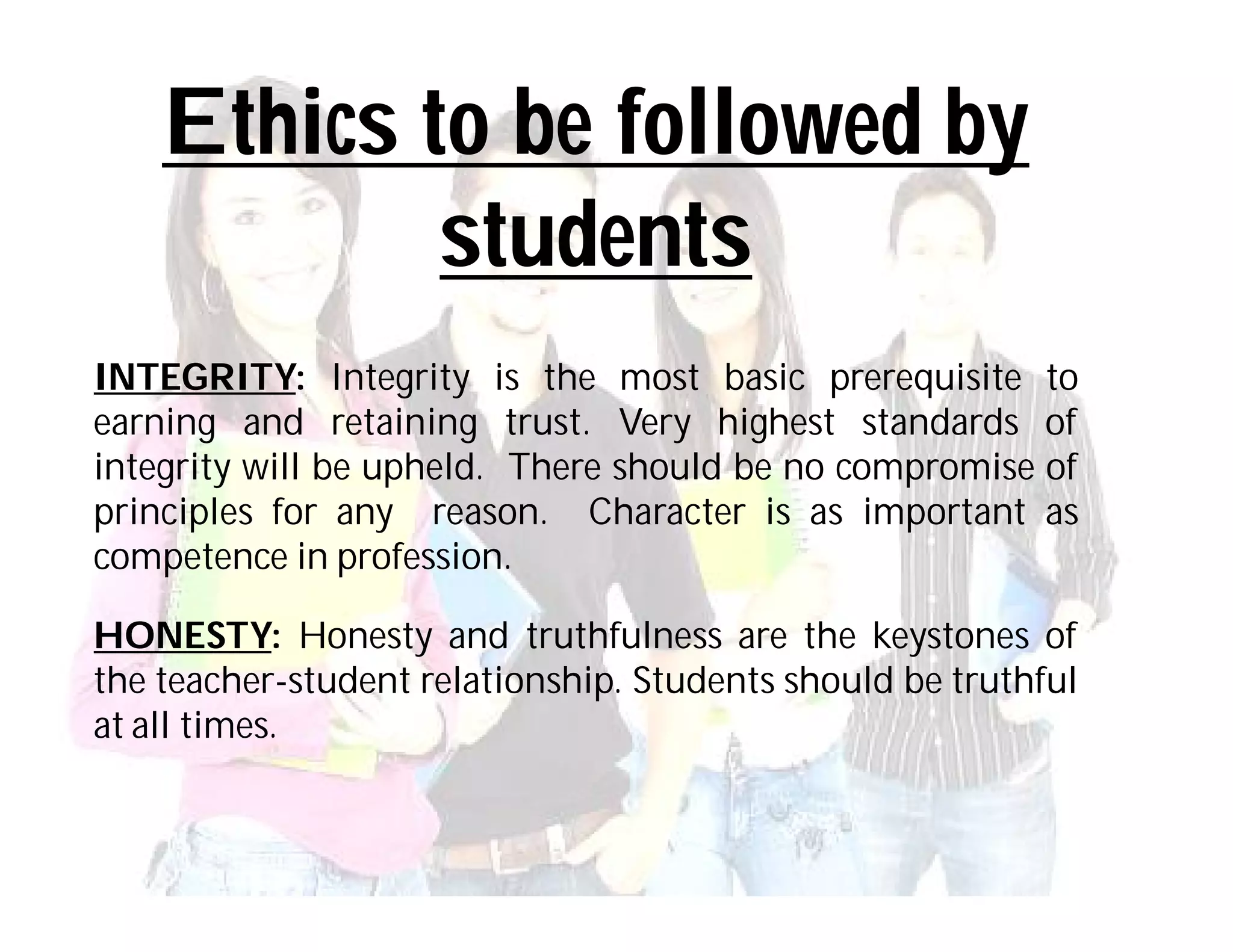 Ethics to be followed by
            students
INTEGRITY: Integrity is the most basic prerequisite to
earning and retaining trust. Very highest standards of
integrity will be upheld. There should be no compromise of
principles for any reason. Character is as important as
competence in profession.

HONESTY: Honesty and truthfulness are the keystones of
the teacher-student relationship. Students should be truthful
at all times.
 