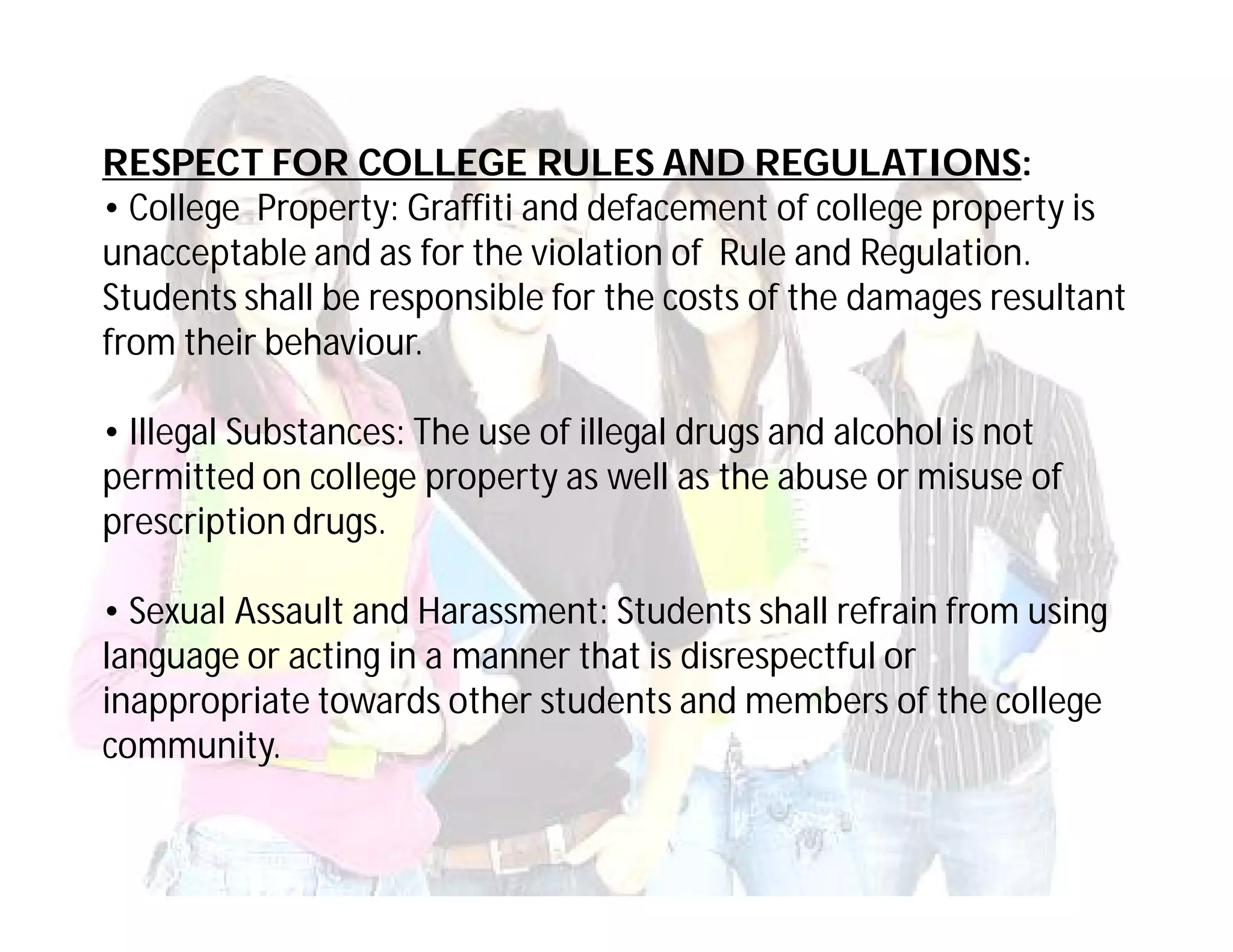 RESPECT FOR COLLEGE RULES AND REGULATIONS:
• College Property: Graffiti and defacement of college property is
unacceptable and as for the violation of Rule and Regulation.
Students shall be responsible for the costs of the damages resultant
from their behaviour.

• Illegal Substances: The use of illegal drugs and alcohol is not
permitted on college property as well as the abuse or misuse of
prescription drugs.

• Sexual Assault and Harassment: Students shall refrain from using
language or acting in a manner that is disrespectful or
inappropriate towards other students and members of the college
community.
 