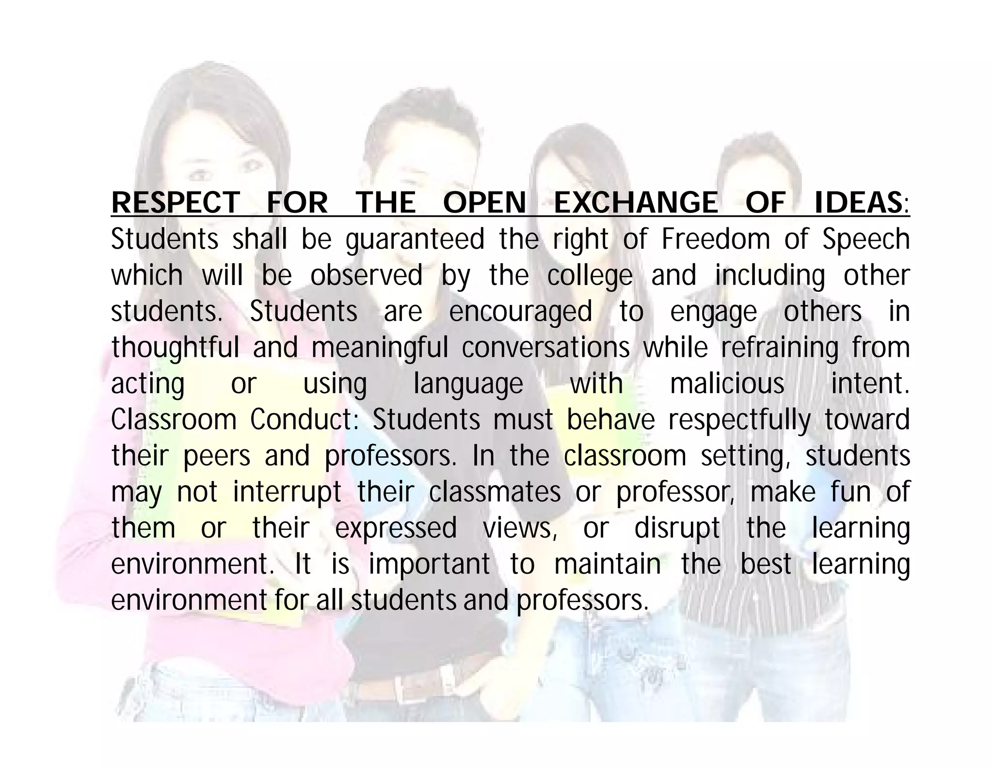 RESPECT FOR THE OPEN EXCHANGE OF IDEAS:
Students shall be guaranteed the right of Freedom of Speech
which will be observed by the college and including other
students. Students are encouraged to engage others in
thoughtful and meaningful conversations while refraining from
acting   or    using     language    with    malicious  intent.
Classroom Conduct: Students must behave respectfully toward
their peers and professors. In the classroom setting, students
may not interrupt their classmates or professor, make fun of
them or their expressed views, or disrupt the learning
environment. It is important to maintain the best learning
environment for all students and professors.
 