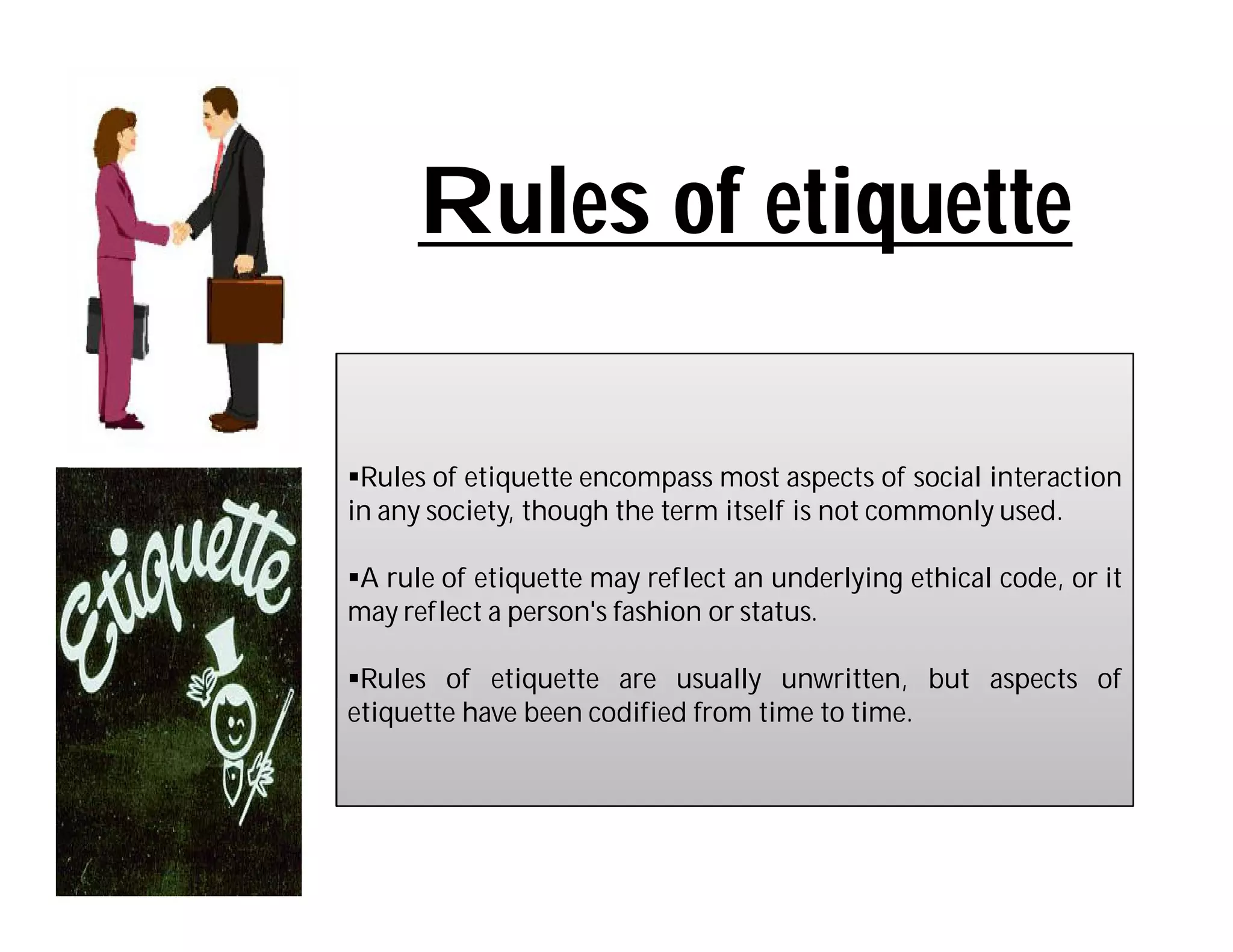 Rules of etiquette

Rules of etiquette encompass most aspects of social interaction
in any society, though the term itself is not commonly used.

A rule of etiquette may reflect an underlying ethical code, or it
may reflect a person's fashion or status.

Rules of etiquette are usually unwritten, but aspects of
etiquette have been codified from time to time.
 