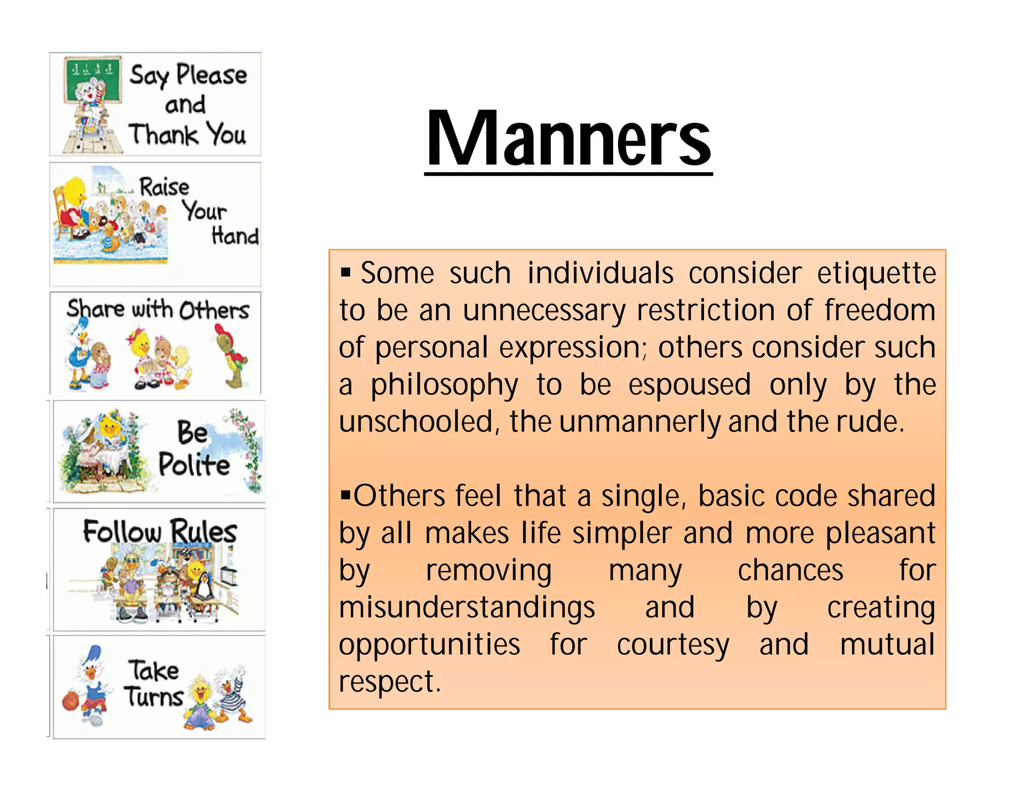 Manners
 Some such individuals consider etiquette
to be an unnecessary restriction of freedom
of personal expression; others consider such
a philosophy to be espoused only by the
unschooled, the unmannerly and the rude.

Others feel that a single, basic code shared
by all makes life simpler and more pleasant
by     removing      many      chances     for
misunderstandings      and      by   creating
opportunities for courtesy and mutual
respect.
 
