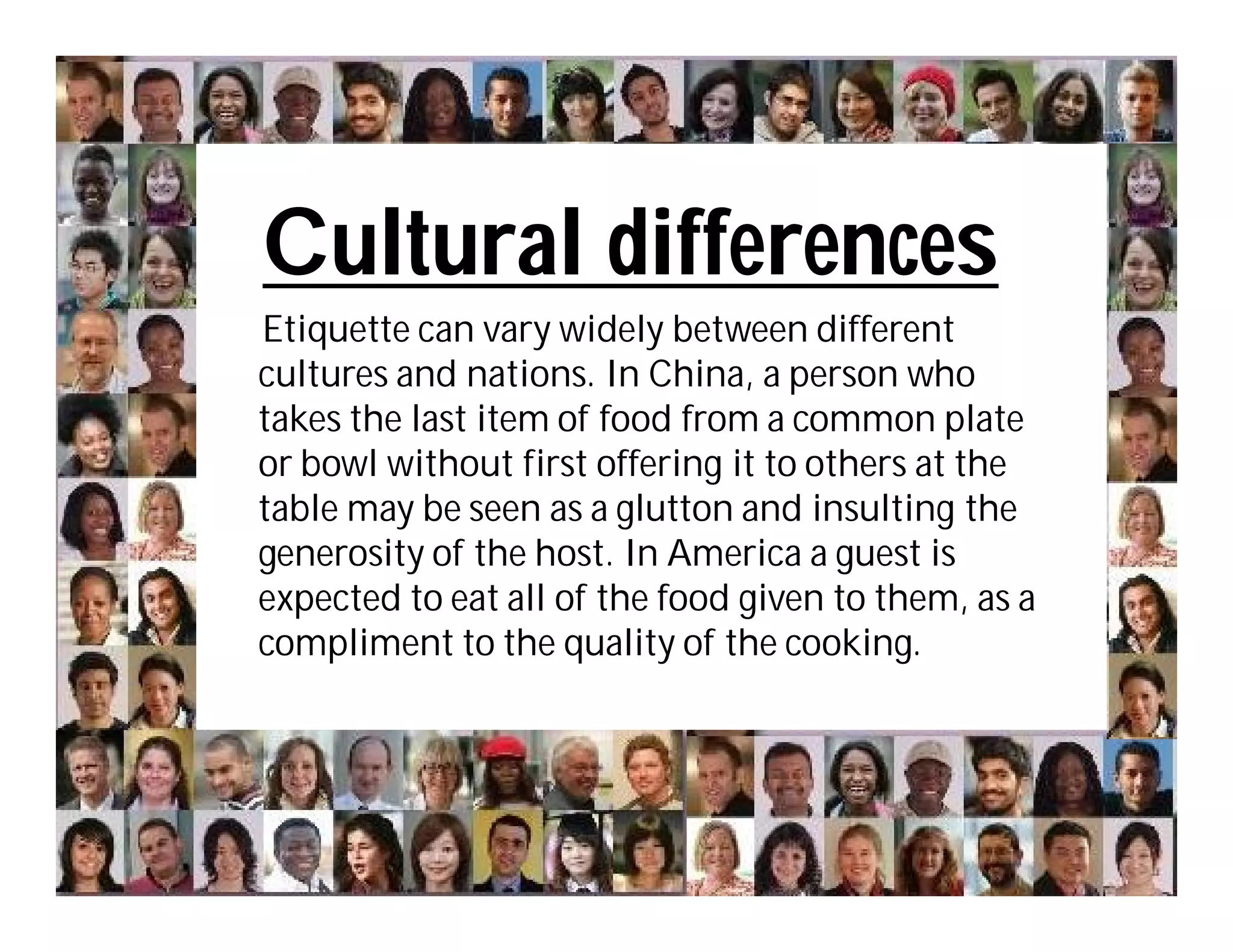 Cultural differences
Etiquette can vary widely between different
cultures and nations. In China, a person who
takes the last item of food from a common plate
or bowl without first offering it to others at the
table may be seen as a glutton and insulting the
generosity of the host. In America a guest is
expected to eat all of the food given to them, as a
compliment to the quality of the cooking.
 