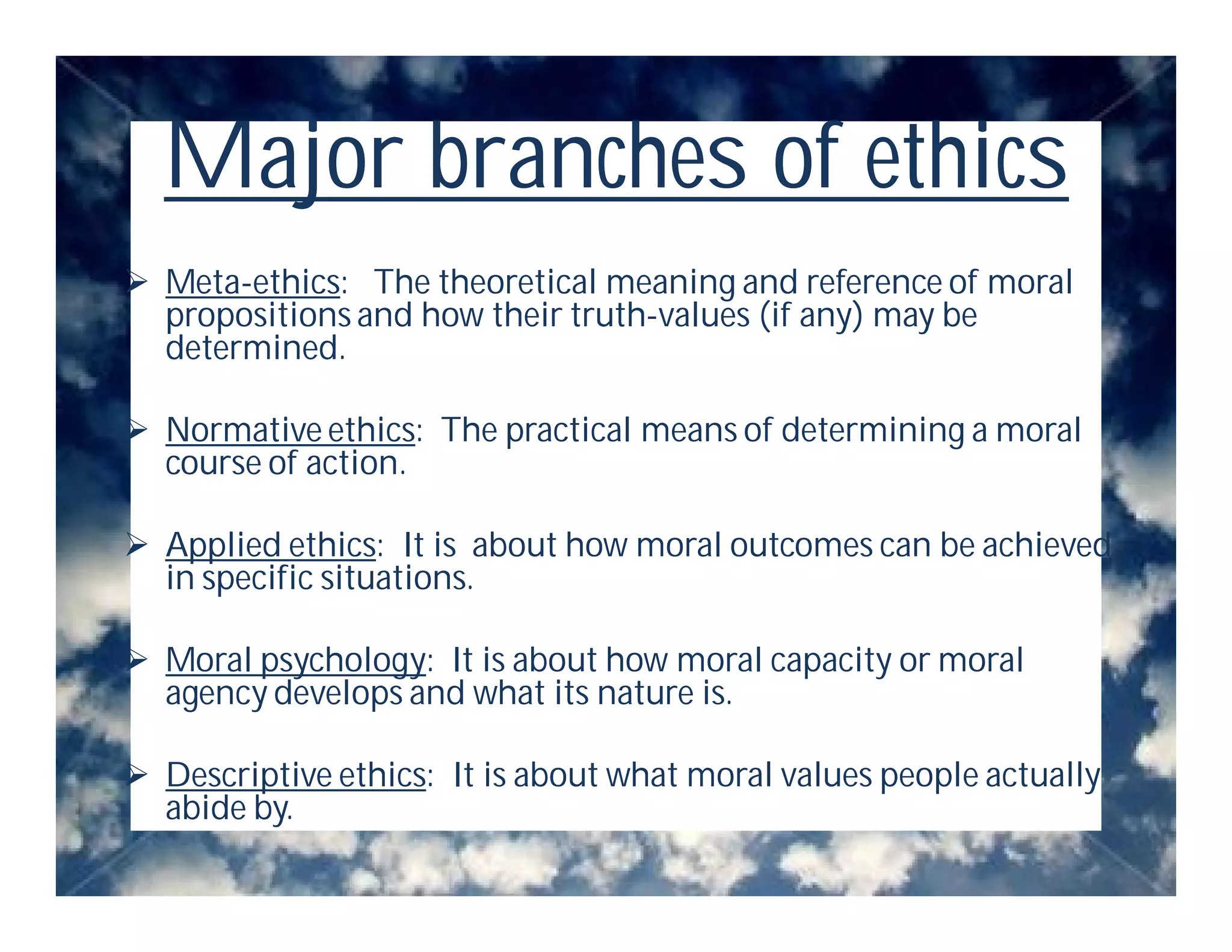 Major branches of ethics
 Meta-ethics: The theoretical meaning and reference of moral
  propositions and how their truth-values (if any) may be
  determined.

 Normative ethics: The practical means of determining a moral
  course of action.

 Applied ethics: It is about how moral outcomes can be achieved
  in specific situations.

 Moral psychology: It is about how moral capacity or moral
  agency develops and what its nature is.

 Descriptive ethics: It is about what moral values people actually
  abide by.
 
