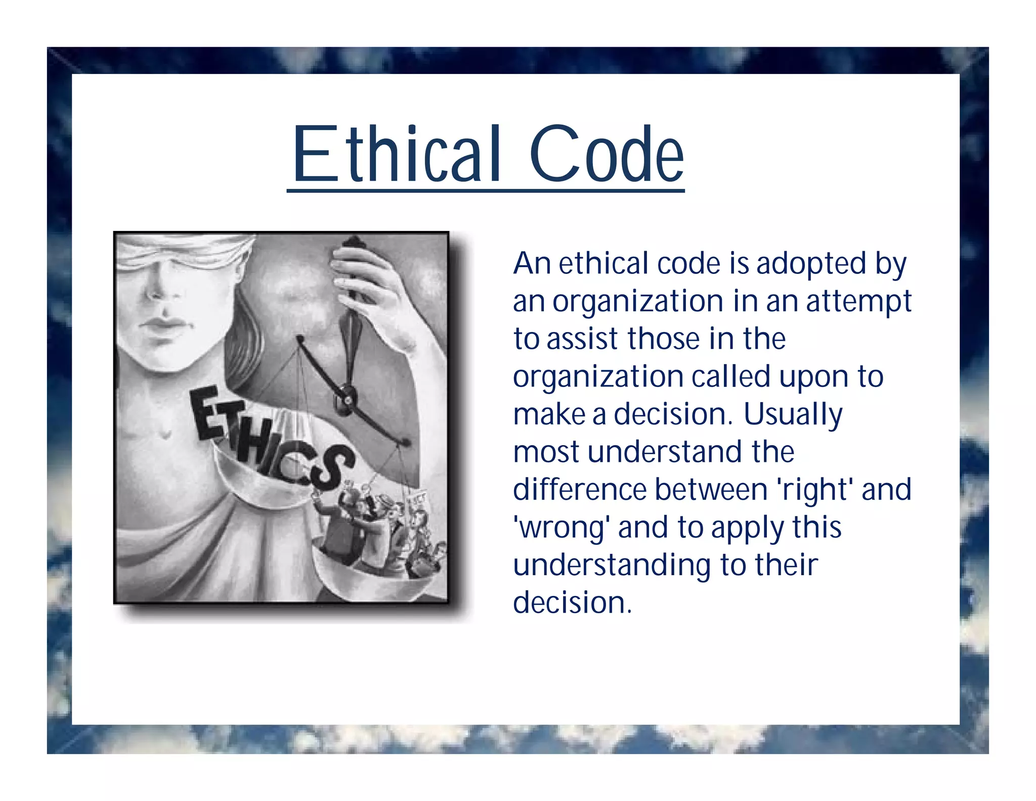 Ethical Code
      An ethical code is adopted by
      an organization in an attempt
      to assist those in the
      organization called upon to
      make a decision. Usually
      most understand the
      difference between 'right' and
      'wrong' and to apply this
      understanding to their
      decision.
 