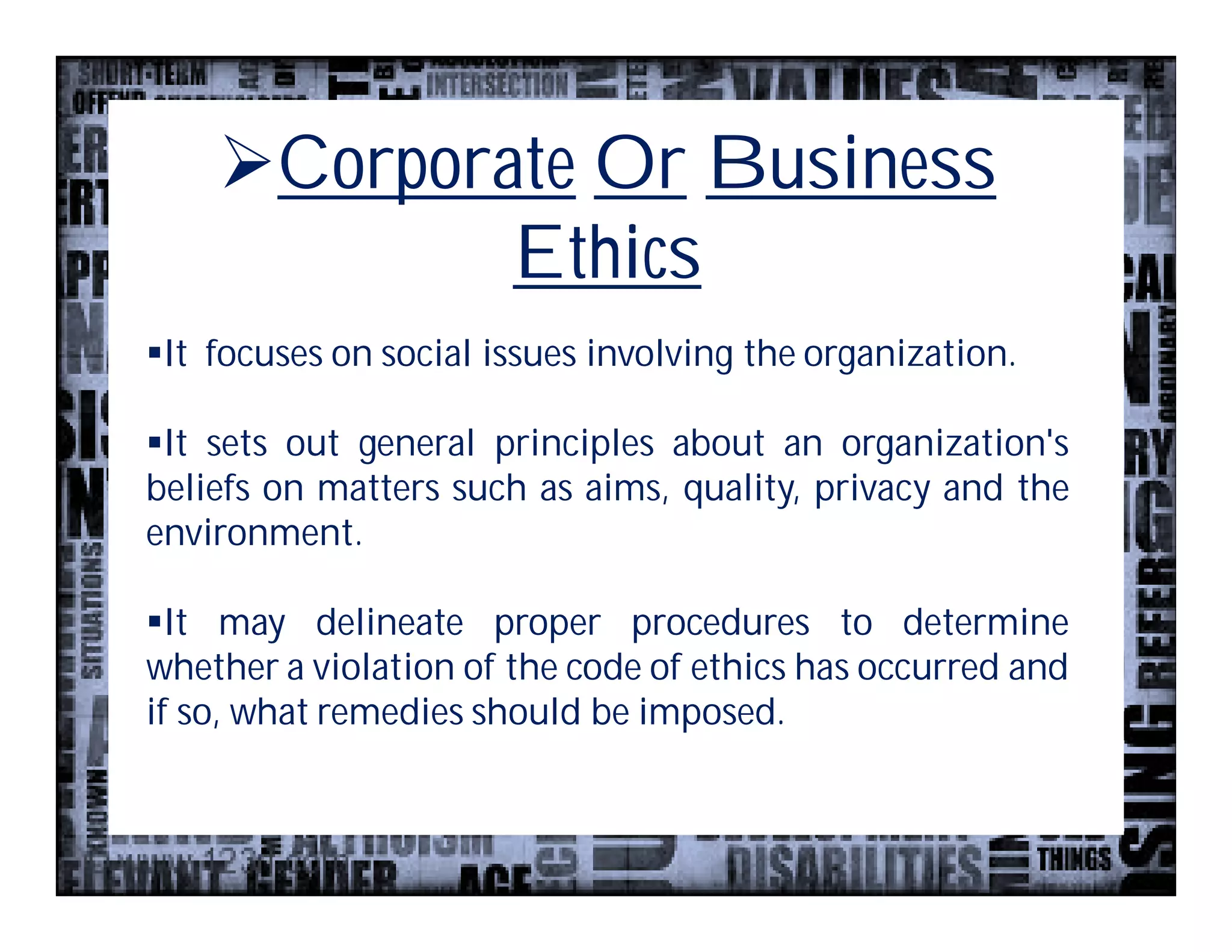 Corporate Or Business
            Ethics
It focuses on social issues involving the organization.

It sets out general principles about an organization's
beliefs on matters such as aims, quality, privacy and the
environment.

It may delineate proper procedures to determine
whether a violation of the code of ethics has occurred and
if so, what remedies should be imposed.
 