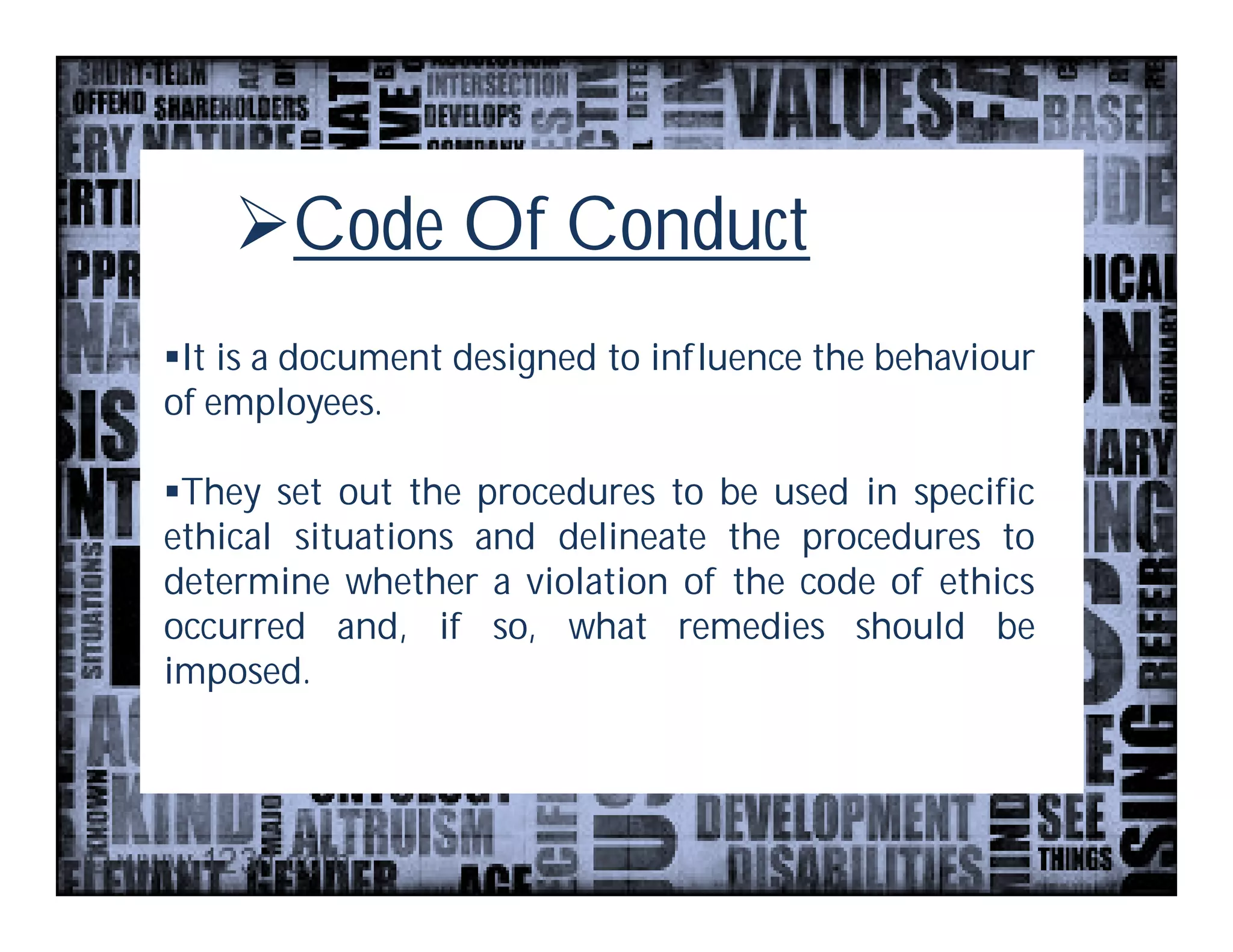 Code Of Conduct
It is a document designed to influence the behaviour
of employees.

They set out the procedures to be used in specific
ethical situations and delineate the procedures to
determine whether a violation of the code of ethics
occurred and, if so, what remedies should be
imposed.
 