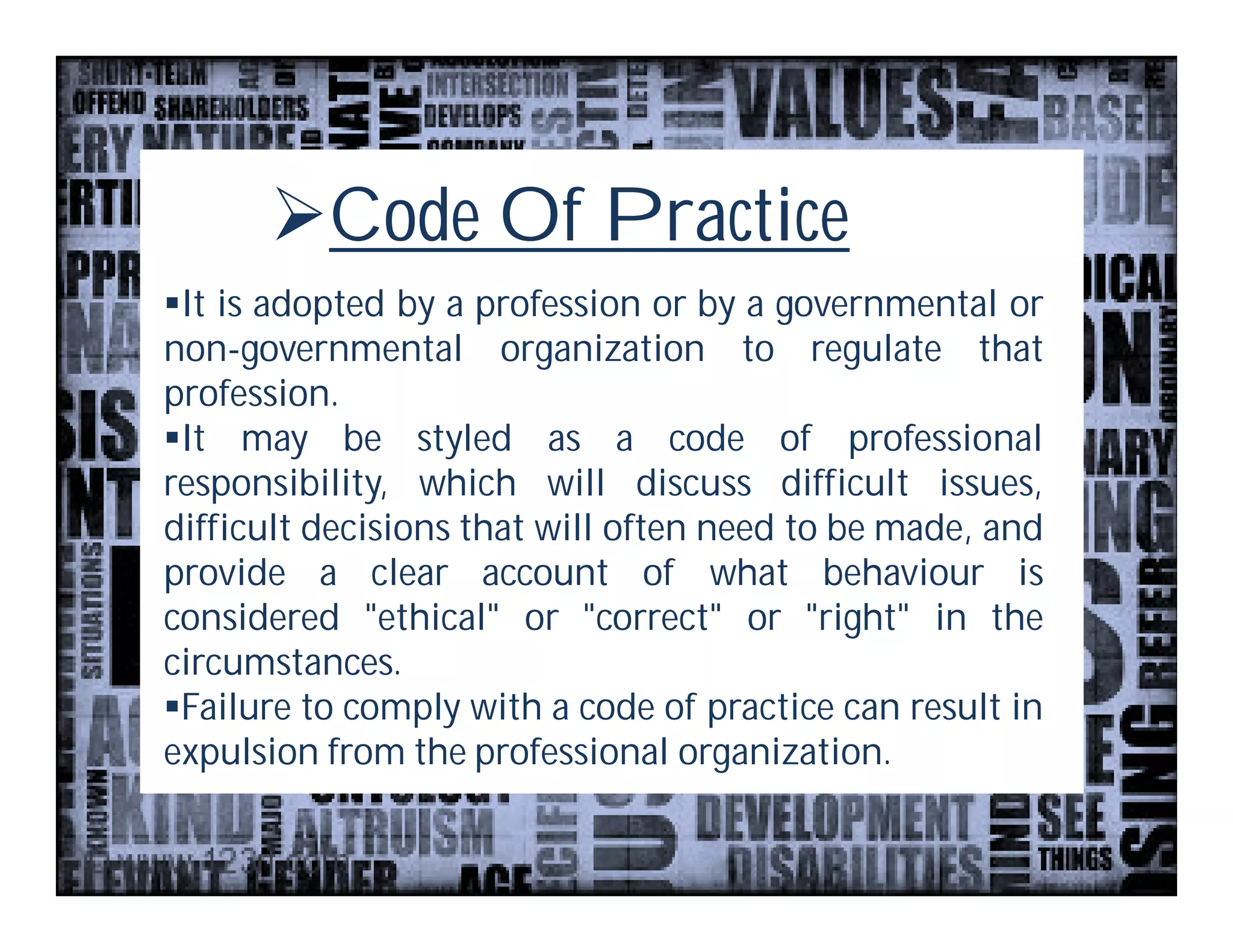 Code Of Practice
It is adopted by a profession or by a governmental or
non-governmental organization to regulate that
profession.
It may be styled as a code of professional
responsibility, which will discuss difficult issues,
difficult decisions that will often need to be made, and
provide a clear account of what behaviour is
considered "ethical" or "correct" or "right" in the
circumstances.
Failure to comply with a code of practice can result in
expulsion from the professional organization.
 