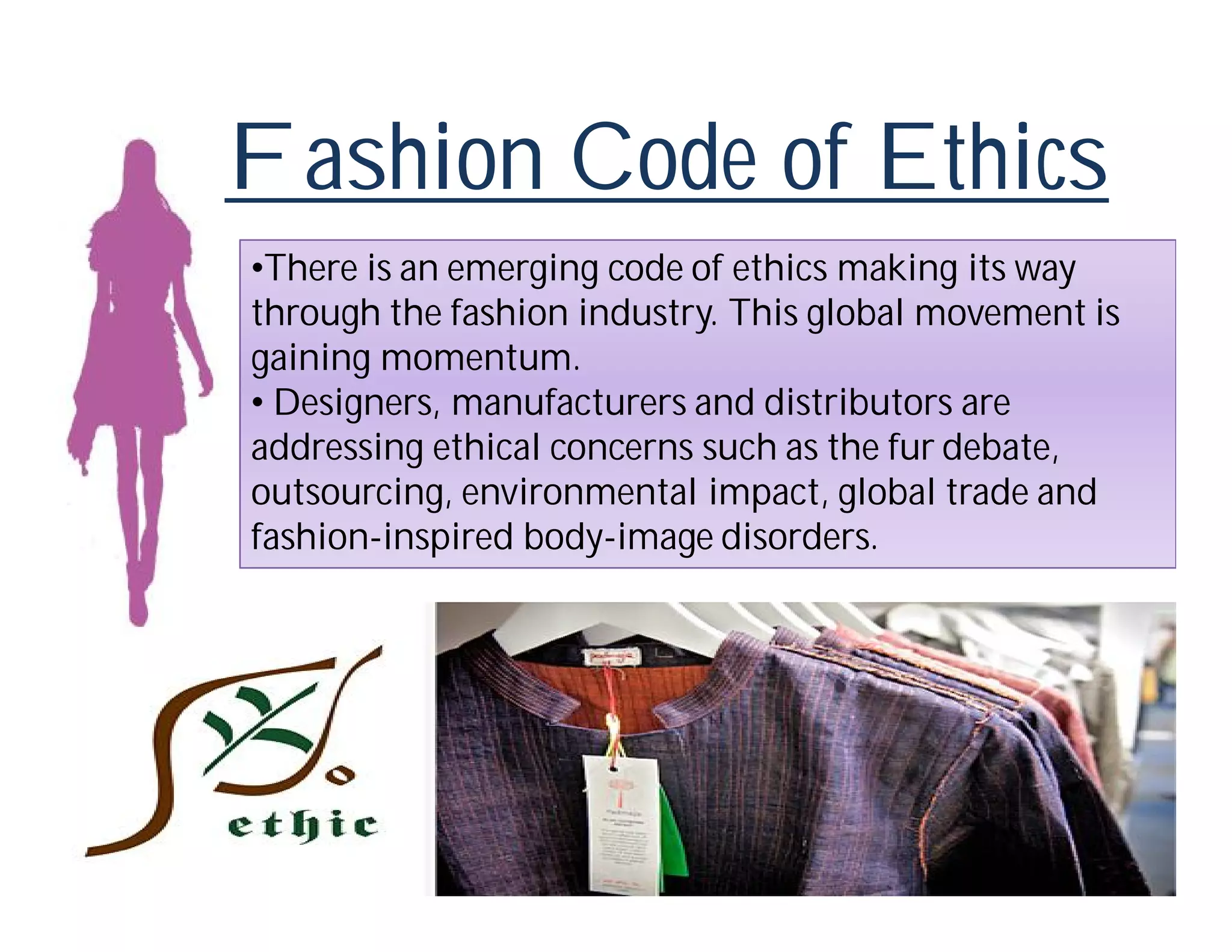 Fashion Code of Ethics
•There is an emerging code of ethics making its way
through the fashion industry. This global movement is
gaining momentum.
• Designers, manufacturers and distributors are
addressing ethical concerns such as the fur debate,
outsourcing, environmental impact, global trade and
fashion-inspired body-image disorders.
 