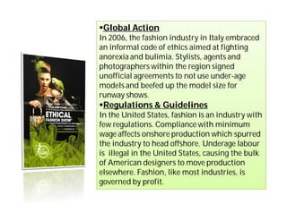 Global Action
In 2006, the fashion industry in Italy embraced
an informal code of ethics aimed at fighting
anorexia and bulimia. Stylists, agents and
photographers within the region signed
unofficial agreements to not use under-age
models and beefed up the model size for
runway shows.
Regulations & Guidelines
In the United States, fashion is an industry with
few regulations. Compliance with minimum
wage affects onshore production which spurred
the industry to head offshore. Underage labour
is illegal in the United States, causing the bulk
of American designers to move production
elsewhere. Fashion, like most industries, is
governed by profit.
 