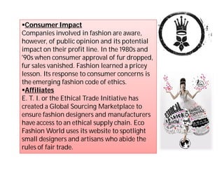 Consumer Impact
Companies involved in fashion are aware,
however, of public opinion and its potential
impact on their profit line. In the 1980s and
'90s when consumer approval of fur dropped,
fur sales vanished. Fashion learned a pricey
lesson. Its response to consumer concerns is
the emerging fashion code of ethics.
Affiliates
E. T. I. or the Ethical Trade Initiative has
created a Global Sourcing Marketplace to
ensure fashion designers and manufacturers
have access to an ethical supply chain. Eco
Fashion World uses its website to spotlight
small designers and artisans who abide the
rules of fair trade.
 