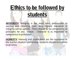 Ethics to be followed by
            students
INTEGRITY: Integrity is the most basic prerequisite to
earning and retaining trust. Very highest standards of
integrity will be upheld. There should be no compromise of
principles for any reason. Character is as important as
competence in profession.

HONESTY: Honesty and truthfulness are the keystones of
the teacher-student relationship. Students should be truthful
at all times.
 