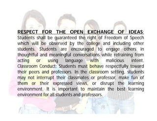 RESPECT FOR THE OPEN EXCHANGE OF IDEAS:
Students shall be guaranteed the right of Freedom of Speech
which will be observed by the college and including other
students. Students are encouraged to engage others in
thoughtful and meaningful conversations while refraining from
acting   or    using     language    with    malicious  intent.
Classroom Conduct: Students must behave respectfully toward
their peers and professors. In the classroom setting, students
may not interrupt their classmates or professor, make fun of
them or their expressed views, or disrupt the learning
environment. It is important to maintain the best learning
environment for all students and professors.
 