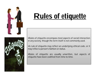 Rules of etiquette

Rules of etiquette encompass most aspects of social interaction
in any society, though the term itself is not commonly used.

A rule of etiquette may reflect an underlying ethical code, or it
may reflect a person's fashion or status.

Rules of etiquette are usually unwritten, but aspects of
etiquette have been codified from time to time.
 