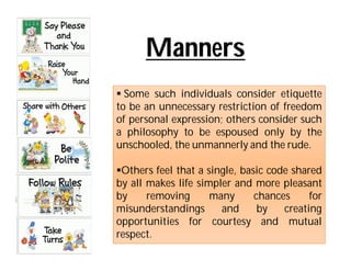 Manners
 Some such individuals consider etiquette
to be an unnecessary restriction of freedom
of personal expression; others consider such
a philosophy to be espoused only by the
unschooled, the unmannerly and the rude.

Others feel that a single, basic code shared
by all makes life simpler and more pleasant
by     removing      many      chances     for
misunderstandings      and      by   creating
opportunities for courtesy and mutual
respect.
 