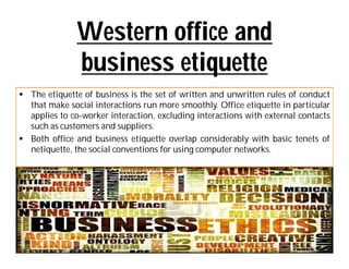 Western office and
               business etiquette
 The etiquette of business is the set of written and unwritten rules of conduct
  that make social interactions run more smoothly. Office etiquette in particular
  applies to co-worker interaction, excluding interactions with external contacts
  such as customers and suppliers.
 Both office and business etiquette overlap considerably with basic tenets of
  netiquette, the social conventions for using computer networks.
 