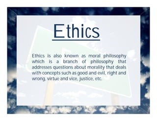 Ethics
Ethics is also known as moral philosophy
which is a branch of philosophy that
addresses questions about morality that deals
with concepts such as good and evil, right and
wrong, virtue and vice, justice, etc.
 