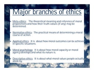 Major branches of ethics
 Meta-ethics: The theoretical meaning and reference of moral
  propositions and how their truth-values (if any) may be
  determined.

 Normative ethics: The practical means of determining a moral
  course of action.

 Applied ethics: It is about how moral outcomes can be achieved
  in specific situations.

 Moral psychology: It is about how moral capacity or moral
  agency develops and what its nature is.

 Descriptive ethics: It is about what moral values people actually
  abide by.
 