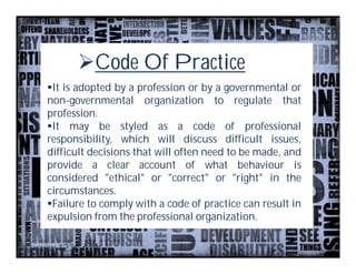 Code Of Practice
It is adopted by a profession or by a governmental or
non-governmental organization to regulate that
profession.
It may be styled as a code of professional
responsibility, which will discuss difficult issues,
difficult decisions that will often need to be made, and
provide a clear account of what behaviour is
considered "ethical" or "correct" or "right" in the
circumstances.
Failure to comply with a code of practice can result in
expulsion from the professional organization.
 