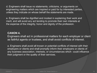 d. Engineers shall issue no statements, criticisms, or arguments on
engineering matters which are inspired or paid for by interested parties,
unless they indicate on whose behalf the statements are made.

e. Engineers shall be dignified and modest in explaining their work and
merit, and will avoid any act tending to promote their own interests at
the expense of the integrity, honor and dignity of the profession.


  CANON 4.
  Engineers shall act in professional matters for each employer or client
  as faithful agents or trustees, and shall avoid conflicts of interest.

  a. Engineers shall avoid all known or potential conflicts of interest with their
  employers or clients and shall promptly inform their employers or clients of
  any business association, interests, or circumstances which could influence
  their judgment or the quality of their services.




2/20/2010                        Author: Dr. Tomas Ganiron Jr                        10
 