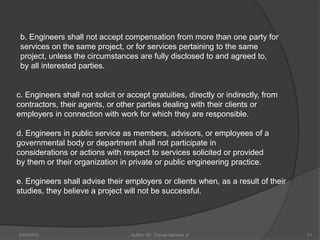 b. Engineers shall not accept compensation from more than one party for
 services on the same project, or for services pertaining to the same
 project, unless the circumstances are fully disclosed to and agreed to,
 by all interested parties.


c. Engineers shall not solicit or accept gratuities, directly or indirectly, from
contractors, their agents, or other parties dealing with their clients or
employers in connection with work for which they are responsible.

d. Engineers in public service as members, advisors, or employees of a
governmental body or department shall not participate in
considerations or actions with respect to services solicited or provided
by them or their organization in private or public engineering practice.

e. Engineers shall advise their employers or clients when, as a result of their
studies, they believe a project will not be successful.




2/20/2010                          Author: Dr. Tomas Ganiron Jr                     11
 