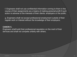 f. Engineers shall not use confidential information coming to them in the
  course of their assignments as a means of making personal profit if such
  action is adverse to the interests of their clients, employers or the public.

  g. Engineers shall not accept professional employment outside of their
  regular work or interest without the knowledge of their employers.


CANON 5.
Engineers shall build their professional reputation on the merit of their
services and shall not compete unfairly with others.




  2/20/2010                        Author: Dr. Tomas Ganiron Jr                   12
 