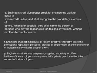 e. Engineers shall give proper credit for engineering work to
those to
whom credit is due, and shall recognize the proprietary interests
of
others. Whenever possible, they shall name the person or
persons who may be responsible for designs, inventions, writings
or other Accomplishments


f. Engineers shall not maliciously or falsely, directly or indirectly, injure the
professional reputation, prospects, practice or employment of another engineer
or indiscriminately criticize another's work.

g. Engineers shall not use equipment, supplies, laboratory or office
facilities of their employers to carry on outside private practice without the
consent of their employers.



 2/20/2010                         Author: Dr. Tomas Ganiron Jr                     14
 