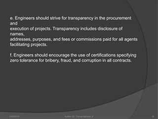 e. Engineers should strive for transparency in the procurement
and
execution of projects. Transparency includes disclosure of
names,
addresses, purposes, and fees or commissions paid for all agents
facilitating projects.

f. Engineers should encourage the use of certifications specifying
zero tolerance for bribery, fraud, and corruption in all contracts.




2/20/2010                   Author: Dr. Tomas Ganiron Jr              16
 