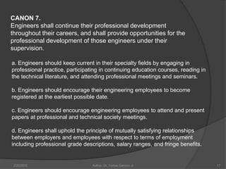 CANON 7.
Engineers shall continue their professional development
throughout their careers, and shall provide opportunities for the
professional development of those engineers under their
supervision.

a. Engineers should keep current in their specialty fields by engaging in
professional practice, participating in continuing education courses, reading in
the technical literature, and attending professional meetings and seminars.

b. Engineers should encourage their engineering employees to become
registered at the earliest possible date.

c. Engineers should encourage engineering employees to attend and present
papers at professional and technical society meetings.

d. Engineers shall uphold the principle of mutually satisfying relationships
between employers and employees with respect to terms of employment
including professional grade descriptions, salary ranges, and fringe benefits.


 2/20/2010                       Author: Dr. Tomas Ganiron Jr                      17
 