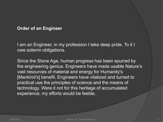 Order of an Engineer


      I am an Engineer, in my profession I take deep pride. To it I
      owe solemn obligations.

      Since the Stone Age, human progress has been spurred by
      the engineering genius. Engineers have made usable Nature’s
      vast resources of material and energy for Humanity's
      [Mankind’s] benefit. Engineers have vitalized and turned to
      practical use the principles of science and the means of
      technology. Were it not for this heritage of accumulated
      experience, my efforts would be feeble.




2/20/2010                      Author: Dr. Tomas Ganiron Jr           2
 