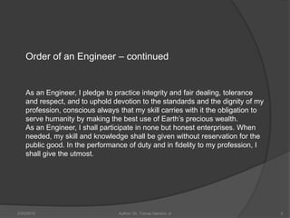 Order of an Engineer – continued


    As an Engineer, I pledge to practice integrity and fair dealing, tolerance
    and respect, and to uphold devotion to the standards and the dignity of my
    profession, conscious always that my skill carries with it the obligation to
    serve humanity by making the best use of Earth’s precious wealth.
    As an Engineer, I shall participate in none but honest enterprises. When
    needed, my skill and knowledge shall be given without reservation for the
    public good. In the performance of duty and in fidelity to my profession, I
    shall give the utmost.




2/20/2010                        Author: Dr. Tomas Ganiron Jr                      3
 