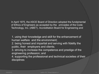 In April 1975, the ASCE Board of Direction adopted the fundamental
       of Ethics of Engineers as accepted by the principles of the Code
       Technology, Inc. (ABET). Accreditation Board for Engineering and


        1. using their knowledge and skill for the enhancement of
        human welfare and the environment;
        2. being honest and impartial and serving with fidelity the
        public, their employers and clients;
        3. striving to increase the competence and prestige of the
        engineering profession; and
        4. supporting the professional and technical societies of their
        disciplines



2/20/2010                       Author: Dr. Tomas Ganiron Jr                4
 