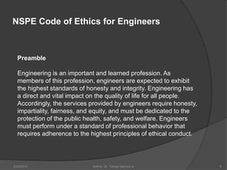 NSPE Code of Ethics for Engineers



  Preamble

  Engineering is an important and learned profession. As
  members of this profession, engineers are expected to exhibit
  the highest standards of honesty and integrity. Engineering has
  a direct and vital impact on the quality of life for all people.
  Accordingly, the services provided by engineers require honesty,
  impartiality, fairness, and equity, and must be dedicated to the
  protection of the public health, safety, and welfare. Engineers
  must perform under a standard of professional behavior that
  requires adherence to the highest principles of ethical conduct.




2/20/2010                   Author: Dr. Tomas Ganiron Jr             5
 