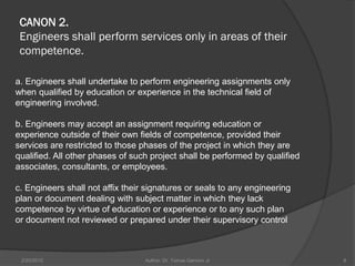 CANON 2.
 Engineers shall perform services only in areas of their
 competence.

a. Engineers shall undertake to perform engineering assignments only
when qualified by education or experience in the technical field of
engineering involved.

b. Engineers may accept an assignment requiring education or
experience outside of their own fields of competence, provided their
services are restricted to those phases of the project in which they are
qualified. All other phases of such project shall be performed by qualified
associates, consultants, or employees.

c. Engineers shall not affix their signatures or seals to any engineering
plan or document dealing with subject matter in which they lack
competence by virtue of education or experience or to any such plan
or document not reviewed or prepared under their supervisory control



 2/20/2010                        Author: Dr. Tomas Ganiron Jr                8
 