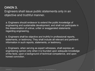 CANON 3.
Engineers shall issue public statements only in an
objective and truthful manner.

a. Engineers should endeavor to extend the public knowledge of
engineering and sustainable development, and shall not participate in
the dissemination of untrue, unfair or exaggerated statements
regarding engineering.

b. Engineers shall be objective and truthful in professional reports,
statements, or testimony. They shall include all relevant and pertinent
information in such reports, statements, or testimony.

c. Engineers, when serving as expert witnesses, shall express an
engineering opinion only when it is founded upon adequate knowledge
of the facts, upon a background of technical competence, and upon
honest conviction.




2/20/2010                       Author: Dr. Tomas Ganiron Jr              9
 