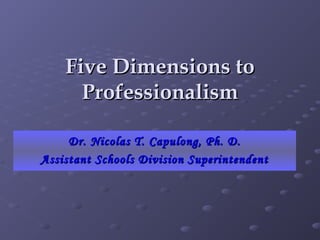 Five Dimensions toFive Dimensions to
ProfessionalismProfessionalism
Dr. Nicolas T. Capulong, Ph. D.Dr. Nicolas T. Capulong, Ph. D.
Assistant Schools Division SuperintendentAssistant Schools Division Superintendent
 