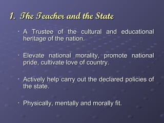 1. The Teacher and the State1. The Teacher and the State
•
A Trustee of the cultural and educationalA Trustee of the cultural and educational
heritage of the nation.heritage of the nation.
•
Elevate national morality, promote nationalElevate national morality, promote national
pride, cultivate love of country.pride, cultivate love of country.
•
Actively help carry out the declared policies ofActively help carry out the declared policies of
the state.the state.
•
Physically, mentally and morally fit.Physically, mentally and morally fit.
 