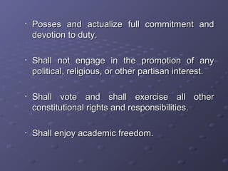 •
Posses and actualize full commitment andPosses and actualize full commitment and
devotion to duty.devotion to duty.
•
Shall not engage in the promotion of anyShall not engage in the promotion of any
political, religious, or other partisan interest.political, religious, or other partisan interest.
•
Shall vote and shall exercise all otherShall vote and shall exercise all other
constitutional rights and responsibilities.constitutional rights and responsibilities.
•
Shall enjoy academic freedom.Shall enjoy academic freedom.
 