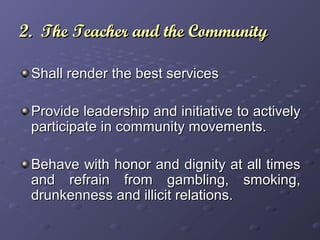 2. The Teacher and the Community2. The Teacher and the Community
Shall render the best servicesShall render the best services
Provide leadership and initiative to activelyProvide leadership and initiative to actively
participate in community movements.participate in community movements.
Behave with honor and dignity at all timesBehave with honor and dignity at all times
and refrain from gambling, smoking,and refrain from gambling, smoking,
drunkenness and illicit relations.drunkenness and illicit relations.
 
