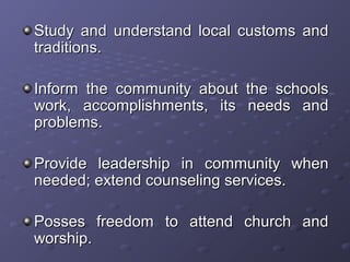 Study and understand local customs andStudy and understand local customs and
traditions.traditions.
Inform the community about the schoolsInform the community about the schools
work, accomplishments, its needs andwork, accomplishments, its needs and
problems.problems.
Provide leadership in community whenProvide leadership in community when
needed; extend counseling services.needed; extend counseling services.
Posses freedom to attend church andPosses freedom to attend church and
worship.worship.
 