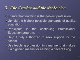 3. The Teacher and the Profession3. The Teacher and the Profession
Ensure that teaching is the noblest profession.Ensure that teaching is the noblest profession.
Uphold the highest possible standards of qualityUphold the highest possible standards of quality
education.education.
Participate in the continuing ProfessionalParticipate in the continuing Professional
Education program.Education program.
Help if duly authorized to seek support for theHelp if duly authorized to seek support for the
schoolschool
Use teaching profession in a manner that makesUse teaching profession in a manner that makes
it a dignified means for earning a decent living.it a dignified means for earning a decent living.
 