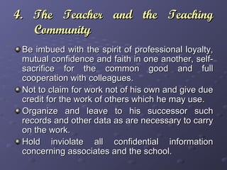 4. The Teacher and the Teaching4. The Teacher and the Teaching
CommunityCommunity
Be imbued with the spirit of professional loyalty,Be imbued with the spirit of professional loyalty,
mutual confidence and faith in one another, self-mutual confidence and faith in one another, self-
sacrifice for the common good and fullsacrifice for the common good and full
cooperation with colleagues.cooperation with colleagues.
Not to claim for work not of his own and give dueNot to claim for work not of his own and give due
credit for the work of others which he may use.credit for the work of others which he may use.
Organize and leave to his successor suchOrganize and leave to his successor such
records and other data as are necessary to carryrecords and other data as are necessary to carry
on the work.on the work.
Hold inviolate all confidential informationHold inviolate all confidential information
concerning associates and the school.concerning associates and the school.
 