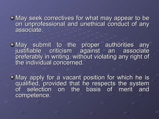 May seek correctives for what may appear to beMay seek correctives for what may appear to be
on unprofessional and unethical conduct of anyon unprofessional and unethical conduct of any
associate.associate.
May submit to the proper authorities anyMay submit to the proper authorities any
justifiable criticism against an associatejustifiable criticism against an associate
preferably in writing, without violating any right ofpreferably in writing, without violating any right of
the individual concerned.the individual concerned.
May apply for a vacant position for which he isMay apply for a vacant position for which he is
qualified, provided that he respects the systemqualified, provided that he respects the system
of selection on the basis of merit andof selection on the basis of merit and
competence.competence.
 