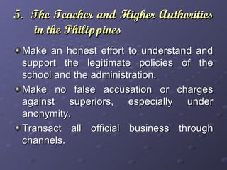 5. The Teacher and Higher Authorities5. The Teacher and Higher Authorities
in the Philippinesin the Philippines
Make an honest effort to understand andMake an honest effort to understand and
support the legitimate policies of thesupport the legitimate policies of the
school and the administration.school and the administration.
Make no false accusation or chargesMake no false accusation or charges
against superiors, especially underagainst superiors, especially under
anonymity.anonymity.
Transact all official business throughTransact all official business through
channels.channels.
 