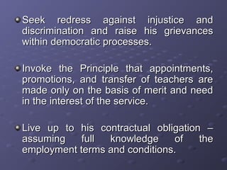 Seek redress against injustice andSeek redress against injustice and
discrimination and raise his grievancesdiscrimination and raise his grievances
within democratic processes.within democratic processes.
Invoke the Principle that appointments,Invoke the Principle that appointments,
promotions, and transfer of teachers arepromotions, and transfer of teachers are
made only on the basis of merit and needmade only on the basis of merit and need
in the interest of the service.in the interest of the service.
Live up to his contractual obligation –Live up to his contractual obligation –
assuming full knowledge of theassuming full knowledge of the
employment terms and conditions.employment terms and conditions.
 