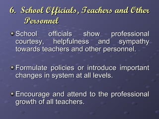 6. School Officials, Teachers and Other6. School Officials, Teachers and Other
PersonnelPersonnel
School officials show professionalSchool officials show professional
courtesy, helpfulness and sympathycourtesy, helpfulness and sympathy
towards teachers and other personnel.towards teachers and other personnel.
Formulate policies or introduce importantFormulate policies or introduce important
changes in system at all levels.changes in system at all levels.
Encourage and attend to the professionalEncourage and attend to the professional
growth of all teachers.growth of all teachers.
 