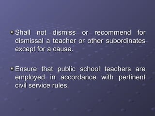 Shall not dismiss or recommend forShall not dismiss or recommend for
dismissal a teacher or other subordinatesdismissal a teacher or other subordinates
except for a cause.except for a cause.
Ensure that public school teachers areEnsure that public school teachers are
employed in accordance with pertinentemployed in accordance with pertinent
civil service rules.civil service rules.
 
