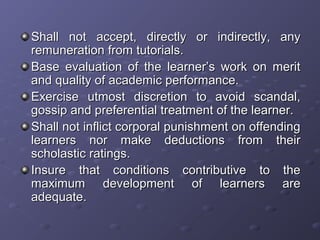 Shall not accept, directly or indirectly, anyShall not accept, directly or indirectly, any
remuneration from tutorials.remuneration from tutorials.
Base evaluation of the learner’s work on meritBase evaluation of the learner’s work on merit
and quality of academic performance.and quality of academic performance.
Exercise utmost discretion to avoid scandal,Exercise utmost discretion to avoid scandal,
gossip and preferential treatment of the learner.gossip and preferential treatment of the learner.
Shall not inflict corporal punishment on offendingShall not inflict corporal punishment on offending
learners nor make deductions from theirlearners nor make deductions from their
scholastic ratings.scholastic ratings.
Insure that conditions contributive to theInsure that conditions contributive to the
maximum development of learners aremaximum development of learners are
adequate.adequate.
 