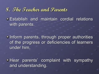 8. The Teacher and Parents8. The Teacher and Parents
Establish and maintain cordial relationsEstablish and maintain cordial relations
with parents.with parents.
Inform parents, through proper authoritiesInform parents, through proper authorities
of the progress or deficiencies of learnersof the progress or deficiencies of learners
under him.under him.
Hear parents’ complaint with sympathyHear parents’ complaint with sympathy
and understanding.and understanding.
 