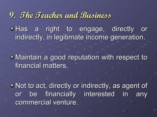 9. The Teacher and Business9. The Teacher and Business
Has a right to engage, directly orHas a right to engage, directly or
indirectly, in legitimate income generation.indirectly, in legitimate income generation.
Maintain a good reputation with respect toMaintain a good reputation with respect to
financial matters.financial matters.
Not to act, directly or indirectly, as agent ofNot to act, directly or indirectly, as agent of
or be financially interested in anyor be financially interested in any
commercial venture.commercial venture.
 