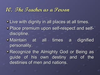 10. The Teacher as a Person10. The Teacher as a Person
Live with dignity in all places at all times.Live with dignity in all places at all times.
Place premium upon self-respect and self-Place premium upon self-respect and self-
discipline.discipline.
Maintain at all times a dignifiedMaintain at all times a dignified
personality.personality.
Recognize the Almighty God or Being asRecognize the Almighty God or Being as
guide of his own destiny and of theguide of his own destiny and of the
destinies of men and nations.destinies of men and nations.
 